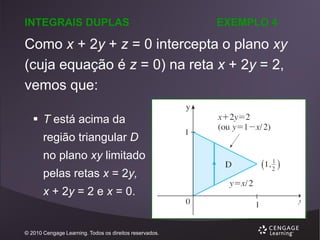 INTEGRAIS DUPLAS

EXEMPLO 4

Como x + 2y + z = 0 intercepta o plano xy
(cuja equação é z = 0) na reta x + 2y = 2,
vemos que:
 T está acima da
região triangular D

no plano xy limitado
pelas retas x = 2y,
x + 2y = 2 e x = 0.

© 2010 Cengage Learning. Todos os direitos reservados.

 