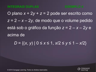 INTEGRAIS DUPLAS

EXEMPLO 4

O plano x + 2y + z = 2 pode ser escrito como
z = 2 – x – 2y, de modo que o volume pedido

está sob o gráfico da função z = 2 – x – 2y e
acima de

D = {(x, y) | 0 ≤ x ≤ 1, x/2 ≤ y ≤ 1 – x/2}

© 2010 Cengage Learning. Todos os direitos reservados.

 