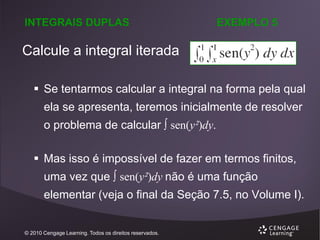 INTEGRAIS DUPLAS

EXEMPLO 5

Calcule a integral iterada
 Se tentarmos calcular a integral na forma pela qual
ela se apresenta, teremos inicialmente de resolver
o problema de calcular  sen(y²)dy.
 Mas isso é impossível de fazer em termos finitos,
uma vez que  sen(y²)dy não é uma função
elementar (veja o final da Seção 7.5, no Volume I).

© 2010 Cengage Learning. Todos os direitos reservados.

 