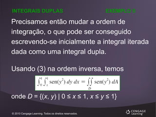 INTEGRAIS DUPLAS

EXEMPLO 5

Precisamos então mudar a ordem de
integração, o que pode ser conseguido
escrevendo-se inicialmente a integral iterada
dada como uma integral dupla.
Usando (3) na ordem inversa, temos

onde D = {(x, y) | 0 ≤ x ≤ 1, x ≤ y ≤ 1}
© 2010 Cengage Learning. Todos os direitos reservados.

 