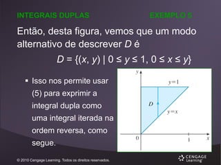 INTEGRAIS DUPLAS

EXEMPLO 5

Então, desta figura, vemos que um modo
alternativo de descrever D é
D = {(x, y) | 0 ≤ y ≤ 1, 0 ≤ x ≤ y}
 Isso nos permite usar

(5) para exprimir a
integral dupla como
uma integral iterada na
ordem reversa, como
segue.
© 2010 Cengage Learning. Todos os direitos reservados.

 