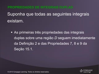 PROPRIEDADES DE INTEGRAIS DUPLAS

Suponha que todas as seguintes integrais
existam.
 As primeiras três propriedades das integrais
duplas sobre uma região D seguem imediatamente

da Definição 2 e das Propriedades 7, 8 e 9 da
Seção 15.1.

© 2010 Cengage Learning. Todos os direitos reservados.

 