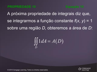 PROPRIEDADE 10

Equação 10

A próxima propriedade de integrais diz que,
se integrarmos a função constante f(x, y) = 1
sobre uma região D, obteremos a área de D:

1dA  A  D 
D

© 2010 Cengage Learning. Todos os direitos reservados.

 