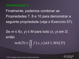 PROPRIEDADE 11

Finalmente, podemos combinar as
Propriedades 7, 8 e 10 para demonstrar a
seguinte propriedade (veja o Exercício 57):

Se m ≤ f(x, y) ≤ M para todo (x, y) em D,
então

mA( D)   f  x, y  dA  MA  D 
D

© 2010 Cengage Learning. Todos os direitos reservados.

 