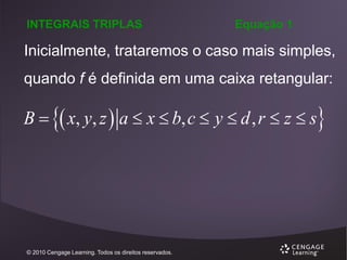 INTEGRAIS TRIPLAS

Equação 1

Inicialmente, trataremos o caso mais simples,
quando f é definida em uma caixa retangular:

B   x, y, z  a  x  b, c  y  d , r  z  s

© 2010 Cengage Learning. Todos os direitos reservados.

 