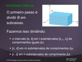 INTEGRAIS TRIPLAS

O primeiro passo é
dividir B em
subcaixas.
Fazemos isso dividindo:
 o intervalo [a, b] em l subintervalos [xi-1, xi] de
comprimentos iguais Δx.
 [c, d] em m subintervalos de comprimentos Δy.
 [r, s] em n subintervalos de comprimento Δz.
© 2010 Cengage Learning. Todos os direitos reservados.

 