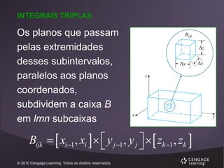 INTEGRAIS TRIPLAS

Os planos que passam
pelas extremidades
desses subintervalos,
paralelos aos planos
coordenados,
subdividem a caixa B
em lmn subcaixas

Bijk   xi 1 , xi    y j 1 , y j    zk 1 , zk 


© 2010 Cengage Learning. Todos os direitos reservados.

 