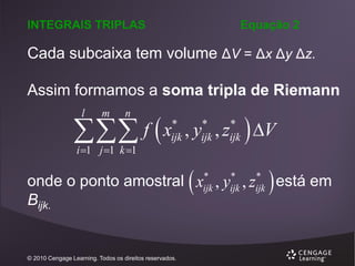 INTEGRAIS TRIPLAS

Equação 2

Cada subcaixa tem volume ΔV = Δx Δy Δz.
Assim formamos a soma tripla de Riemann

 f  x
l

m

n

i 1 j 1 k 1

*
ijk

*
ijk

*
ijk

, y ,z



 V


*
*
*
onde o ponto amostral xijk , yijk , zijk está em
Bijk.

© 2010 Cengage Learning. Todos os direitos reservados.

 