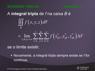 INTEGRAIS TRIPLAS

Definição 3

A integral tripla de f na caixa B é

 f  x, y, z  dV
B

 lim

l , m , n 

 f  x
l

m

n

i 1 j 1 k 1

*
ijk

*
ijk

*
ijk

,y ,z

 V

se o limite existir.
 Novamente, a integral tripla sempre existe se f for
contínua.
© 2010 Cengage Learning. Todos os direitos reservados.

 