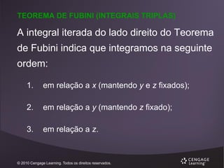 TEOREMA DE FUBINI (INTEGRAIS TRIPLAS)

A integral iterada do lado direito do Teorema
de Fubini indica que integramos na seguinte

ordem:
1.

em relação a x (mantendo y e z fixados);

2.

em relação a y (mantendo z fixado);

3.

em relação a z.

© 2010 Cengage Learning. Todos os direitos reservados.

 