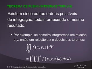 TEOREMA DE FUBINI (INTEGRAIS TRIPLAS)

Existem cinco outras ordens possíveis
de integração, todas fornecendo o mesmo
resultado.
 Por exemplo, se primeiro integrarmos em relação
a y, então em relação a z e depois a x, teremos:

 f  x, y, z  dV
B



b

a

  f  x, y, z  dy dz dx
s

d

r

c

© 2010 Cengage Learning. Todos os direitos reservados.

 