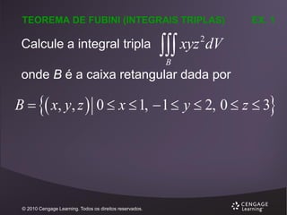 TEOREMA DE FUBINI (INTEGRAIS TRIPLAS)

Calcule a integral tripla

EX. 1

 xyz dV
2

B

onde B é a caixa retangular dada por

B   x, y, z  0  x  1,  1  y  2, 0  z  3

© 2010 Cengage Learning. Todos os direitos reservados.

 