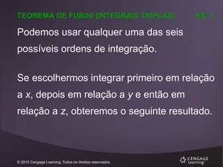 TEOREMA DE FUBINI (INTEGRAIS TRIPLAS)

EX. 1

Podemos usar qualquer uma das seis
possíveis ordens de integração.
Se escolhermos integrar primeiro em relação
a x, depois em relação a y e então em
relação a z, obteremos o seguinte resultado.

© 2010 Cengage Learning. Todos os direitos reservados.

 