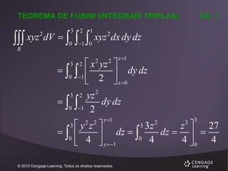 TEOREMA DE FUBINI (INTEGRAIS TRIPLAS)

 xyz dV  
2

B

3

0

 
2

1

1 0

EX. 1

xyz 2 dx dy dz
x 1

 x yz 
  
 dy dz
0 1
 2  x 0
2
3 2 yz
 
dy dz
0 1 2
3

2

2

2

y 1

3

3 3z
y z 
z  27
 
 dz  0 4 dz  4   4
0
 4  y 1
0
3

2 2

© 2010 Cengage Learning. Todos os direitos reservados.

2

3

 