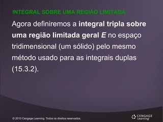 INTEGRAL SOBRE UMA REGIÃO LIMITADA

Agora definiremos a integral tripla sobre
uma região limitada geral E no espaço
tridimensional (um sólido) pelo mesmo
método usado para as integrais duplas
(15.3.2).

© 2010 Cengage Learning. Todos os direitos reservados.

 