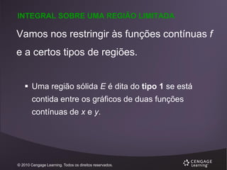 INTEGRAL SOBRE UMA REGIÃO LIMITADA

Vamos nos restringir às funções contínuas f
e a certos tipos de regiões.
 Uma região sólida E é dita do tipo 1 se está
contida entre os gráficos de duas funções
contínuas de x e y.

© 2010 Cengage Learning. Todos os direitos reservados.

 