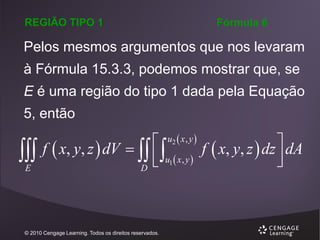 REGIÃO TIPO 1

Fórmula 6

Pelos mesmos argumentos que nos levaram

à Fórmula 15.3.3, podemos mostrar que, se
E é uma região do tipo 1 dada pela Equação

5, então


E

u2  x , y 

f  x, y, z  dV    
f  x, y, z  dz  dA
 u1  x , y 



D

© 2010 Cengage Learning. Todos os direitos reservados.

 