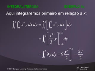 INTEGRAL ITERADA

EXEMPLO 1b

Aqui integraremos primeiro em relação a x:


2

1

3

0

x y dx dy  
2

2

1



2

1



2

1

 x 2 y dx  dy
 0



3

x
3


3

x 3


y  dy
 x 0
2

y  27
9 y dy  9  
2 1 2

© 2010 Cengage Learning. Todos os direitos reservados.

2

 