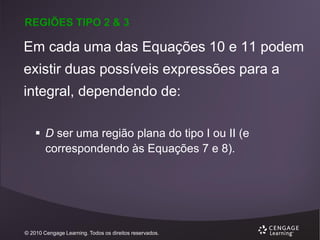 REGIÕES TIPO 2 & 3

Em cada uma das Equações 10 e 11 podem

existir duas possíveis expressões para a
integral, dependendo de:
 D ser uma região plana do tipo I ou II (e
correspondendo às Equações 7 e 8).

© 2010 Cengage Learning. Todos os direitos reservados.

 