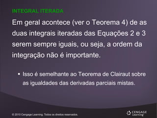 INTEGRAL ITERADA

Em geral acontece (ver o Teorema 4) de as
duas integrais iteradas das Equações 2 e 3
serem sempre iguais, ou seja, a ordem da
integração não é importante.
 Isso é semelhante ao Teorema de Clairaut sobre
as igualdades das derivadas parciais mistas.

© 2010 Cengage Learning. Todos os direitos reservados.

 