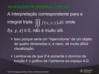 APLICAÇÕES DE INTEGRAIS TRIPLAS

A interpretação correspondente para a
integral tripla



f ( x, y, z ) dV, onde

E

f(x, y, z) ≥ 0, não é muito útil.
 Isso porque seria um “hipervolume” de um objeto
de quatro dimensões e, é claro, de muito difícil
visualização.
 Lembre-se de que E é somente o domínio da
função f; o gráfico de f pertence ao espaço 4-D.
© 2010 Cengage Learning. Todos os direitos reservados.

 