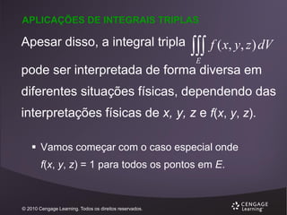 APLICAÇÕES DE INTEGRAIS TRIPLAS

Apesar disso, a integral tripla

 f ( x, y, z) dV
E

pode ser interpretada de forma diversa em
diferentes situações físicas, dependendo das

interpretações físicas de x, y, z e f(x, y, z).
 Vamos começar com o caso especial onde
f(x, y, z) = 1 para todos os pontos em E.

© 2010 Cengage Learning. Todos os direitos reservados.

 