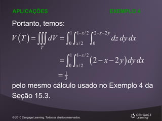 APLICAÇÕES

EXEMPLO 4

Portanto, temos:

V T    dV  

1 1 x / 2



1 1 x / 2

0

T



x/2



0 x/2



2 x 2 y

0

dz dy dx

 2  x  2 y  dy dx

1
3
pelo mesmo cálculo usado no Exemplo 4 da
Seção 15.3.
© 2010 Cengage Learning. Todos os direitos reservados.

 