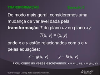 TRANSFORMAÇÃO

Equação 3

De modo mais geral, consideremos uma
mudança de variável dada pela
transformação T do plano uv no plano xy:
T(u, v) = (x, y)
onde x e y estão relacionados com u e v
pelas equações:
x = g(u, v)

y = h(u, v)

 ou, como às vezes escrevemos: x = x(u, v), y = y(u, v)
© 2010 Cengage Learning. Todos os direitos reservados.

 