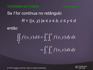 TEOREMA DE FUBINI

Teorema 4

Se f for contínua no retângulo
R = {(x, y) |a ≤ x ≤ b, c ≤ y ≤ d

então

 f ( x, y) dA   
b

R

d

a

c



d

c

© 2010 Cengage Learning. Todos os direitos reservados.



b

a

f ( x, y ) dy dx
f ( x, y ) dx dy

 