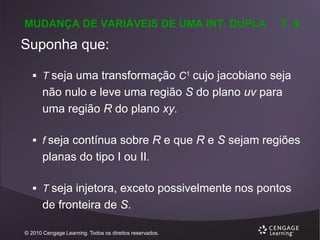 MUDANÇA DE VARIÁVEIS DE UMA INT. DUPLA

T. 9

Suponha que:
 T seja uma transformação C1 cujo jacobiano seja

não nulo e leve uma região S do plano uv para
uma região R do plano xy.
 f seja contínua sobre R e que R e S sejam regiões

planas do tipo I ou II.
 T seja injetora, exceto possivelmente nos pontos

de fronteira de S.
© 2010 Cengage Learning. Todos os direitos reservados.

 