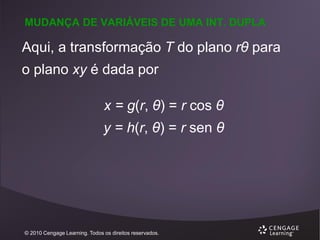 MUDANÇA DE VARIÁVEIS DE UMA INT. DUPLA

Aqui, a transformação T do plano rθ para
o plano xy é dada por
x = g(r, θ) = r cos θ

y = h(r, θ) = r sen θ

© 2010 Cengage Learning. Todos os direitos reservados.

 