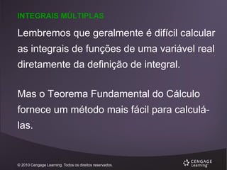 INTEGRAIS MÚLTIPLAS

Lembremos que geralmente é difícil calcular
as integrais de funções de uma variável real

diretamente da definição de integral.
Mas o Teorema Fundamental do Cálculo
fornece um método mais fácil para calculá-

las.

© 2010 Cengage Learning. Todos os direitos reservados.

 