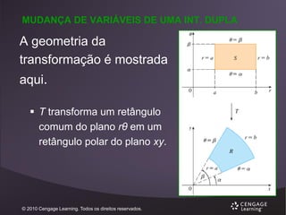 MUDANÇA DE VARIÁVEIS DE UMA INT. DUPLA

A geometria da
transformação é mostrada
aqui.
 T transforma um retângulo
comum do plano rθ em um
retângulo polar do plano xy.

© 2010 Cengage Learning. Todos os direitos reservados.

 
