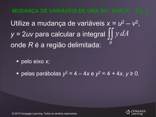 MUDANÇA DE VARIÁVEIS DE UMA INT. DUPLA

EX. 2

Utilize a mudança de variáveis x = u2 – v2,

y = 2uv para calcular a integral
onde R é a região delimitada:

 y dA
R

 pelo eixo x;

 pelas parábolas y2 = 4 – 4x e y2 = 4 + 4x, y ≥ 0.

© 2010 Cengage Learning. Todos os direitos reservados.

 