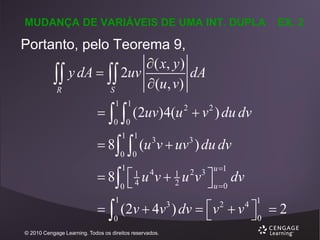 MUDANÇA DE VARIÁVEIS DE UMA INT. DUPLA

EX. 2

Portanto, pelo Teorema 9,
 ( x, y )
 y dA   2uv (u, v) dA
R
S




 8  (u v  uv ) du dv
 8  u v  u v  dv


  (2v  4v ) dv  v  v

1 1

0 0

(2uv)4(u 2  v 2 ) du dv

1 1

3

3

0 0
1

0

1
4

4

1

0

© 2010 Cengage Learning. Todos os direitos reservados.

1
2

3

2 3 u 1

u 0
2

4 1

 2
0

 