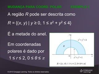 MUDANÇA PARA COORD. POLAR

EXEMPLO 1

A região R pode ser descrita como

R = {(x, y) | y ≥ 0, 1 ≤ x2 + y2 ≤ 4}
É a metade do anel.
Em coordenadas

polares é dado por
1 ≤ r ≤ 2, 0 ≤ θ ≤ 
© 2010 Cengage Learning. Todos os direitos reservados.

 