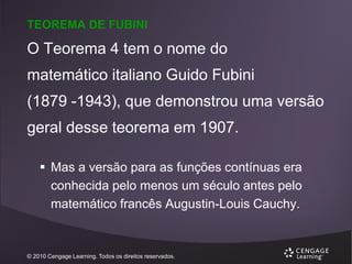 TEOREMA DE FUBINI

O Teorema 4 tem o nome do
matemático italiano Guido Fubini
(1879 -1943), que demonstrou uma versão
geral desse teorema em 1907.
 Mas a versão para as funções contínuas era
conhecida pelo menos um século antes pelo
matemático francês Augustin-Louis Cauchy.

© 2010 Cengage Learning. Todos os direitos reservados.

 