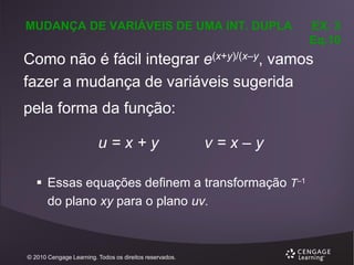 MUDANÇA DE VARIÁVEIS DE UMA INT. DUPLA

EX. 3
Eq.10

Como não é fácil integrar e(x+y)/(x–y, vamos
fazer a mudança de variáveis sugerida
pela forma da função:
u=x+y

v=x–y

 Essas equações definem a transformação T–1
do plano xy para o plano uv.

© 2010 Cengage Learning. Todos os direitos reservados.

 