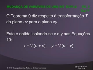 MUDANÇA DE VARIÁVEIS DE UMA INT. DUPLA

EX. 3
Eq.11

O Teorema 9 diz respeito à transformação T
do plano uv para o plano xy.

Esta é obtida isolando-se x e y nas Equações
10:
x = ½(u + v) y = ½(u – v)

© 2010 Cengage Learning. Todos os direitos reservados.

 