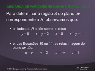 MUDANÇA DE VARIÁVEIS DE UMA INT. DUPLA

EX. 3

Para determinar a região S do plano uv
correspondente a R, observamos que:
 os lados de R estão sobre as retas
y=0
x–y=2
x=0

x–y=1

 e, das Equações 10 ou 11, as retas imagem do
plano uv são:
u=v
v=2
u = –v
v=1

© 2010 Cengage Learning. Todos os direitos reservados.

 