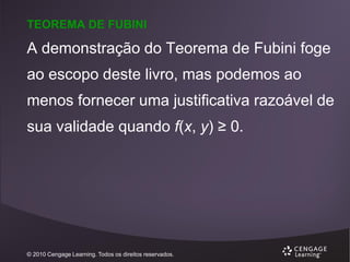 TEOREMA DE FUBINI

A demonstração do Teorema de Fubini foge
ao escopo deste livro, mas podemos ao
menos fornecer uma justificativa razoável de
sua validade quando f(x, y) ≥ 0.

© 2010 Cengage Learning. Todos os direitos reservados.

 