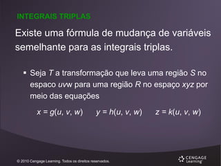 INTEGRAIS TRIPLAS

Existe uma fórmula de mudança de variáveis
semelhante para as integrais triplas.
 Seja T a transformação que leva uma região S no
espaco uvw para uma região R no espaço xyz por
meio das equações
x = g(u, v, w)

y = h(u, v, w)

© 2010 Cengage Learning. Todos os direitos reservados.

z = k(u, v, w)

 