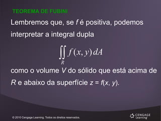 TEOREMA DE FUBINI

Lembremos que, se f é positiva, podemos
interpretar a integral dupla



f ( x, y) dA

R

como o volume V do sólido que está acima de
R e abaixo da superfície z = f(x, y).

© 2010 Cengage Learning. Todos os direitos reservados.

 