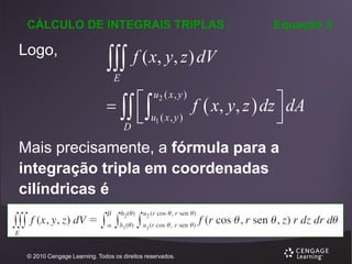 CÁLCULO DE INTEGRAIS TRIPLAS

Logo,



Equação 3

f ( x, y, z ) dV

E

   
f  x, y, z  dz  dA
 u1 ( x , y )

D
u2 ( x , y )

Mais precisamente, a fórmula para a
integração tripla em coordenadas
cilíndricas é

© 2010 Cengage Learning. Todos os direitos reservados.

 