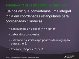 INTEGRAIS TRIPLAS EM COORD. CILÍNDRICAS

Ela nos diz que convertemos uma integral
tripla em coordenadas retangulares para
coordenadas cilíndricas:
 escrevendo x = r cos θ, y = r sen θ;

 deixando z como está;
 utilizando os limites apropriados de integração
para z, r e θ.
 trocando dV por r dz dr dθ.
© 2010 Cengage Learning. Todos os direitos reservados.

 