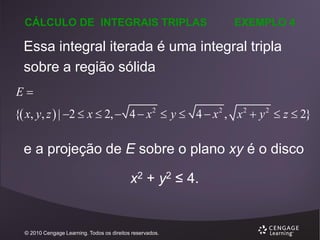 CÁLCULO DE INTEGRAIS TRIPLAS

EXEMPLO 4

Essa integral iterada é uma integral tripla
sobre a região sólida
E
{ x, y, z  | 2  x  2,  4  x 2  y  4  x 2 , x 2  y 2  z  2}

e a projeção de E sobre o plano xy é o disco

x2 + y2 ≤ 4.

© 2010 Cengage Learning. Todos os direitos reservados.

 