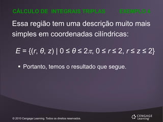 CÁLCULO DE INTEGRAIS TRIPLAS

EXEMPLO 4

Essa região tem uma descrição muito mais
simples em coordenadas cilíndricas:
E = {(r, θ, z) | 0 ≤ θ ≤ 2, 0 ≤ r ≤ 2, r ≤ z ≤ 2}
 Portanto, temos o resultado que segue.

© 2010 Cengage Learning. Todos os direitos reservados.

 