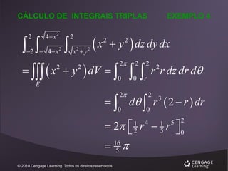 CÁLCULO DE INTEGRAIS TRIPLAS

 
2

4 x2

2  4  x

2



2
x y
2

2

x

2

 y  dz dy dx
2

   x  y  dV  
2

EXEMPLO 4

2

2

0

E


2

2

0

r

2

r r dz dr d
2

  d  r  2  r  dr
0
0
2

3

 2  r  r 


 16 
5
1
2

© 2010 Cengage Learning. Todos os direitos reservados.

4

1
5

5 2
0

 