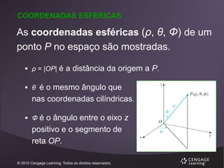 COORDENADAS ESFÉRICAS

As coordenadas esféricas (ρ, θ, Φ) de um
ponto P no espaço são mostradas.
 ρ = |OP| é a distância da origem a P.

 θ é o mesmo ângulo que

nas coordenadas cilíndricas.
 Φ é o ângulo entre o eixo z

positivo e o segmento de
reta OP.
© 2010 Cengage Learning. Todos os direitos reservados.

 