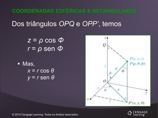 COORDENADAS ESFÉRICAS & RETANGULARES

Dos triângulos OPQ e OPP’, temos
z = ρ cos Φ
r = ρ sen Φ
 Mas,
x = r cos θ
y = r sen θ

© 2010 Cengage Learning. Todos os direitos reservados.

 